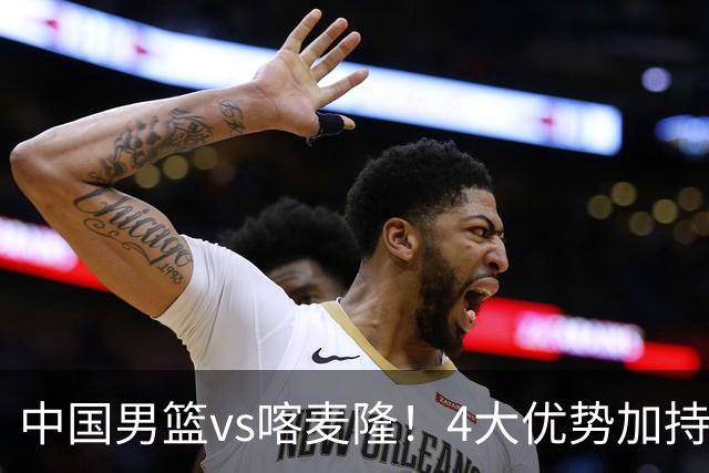 中国男篮vs喀麦隆！4大优势加持，对方有2名NBA球员，但水平一般
