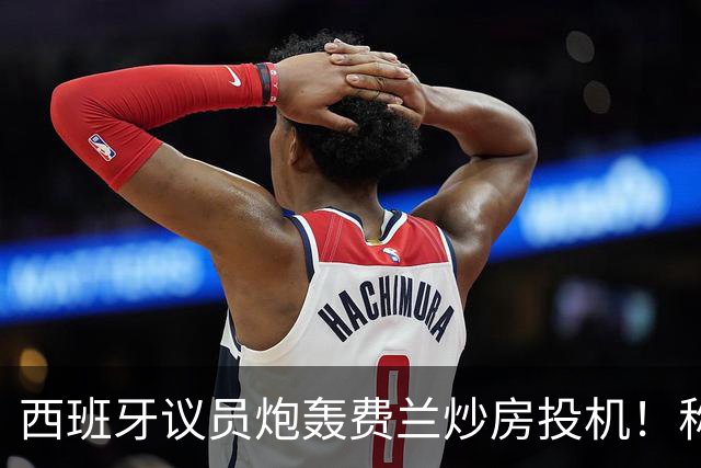 西班牙议员炮轰费兰炒房投机！称其名下公司在瓦伦西亚囤房20套